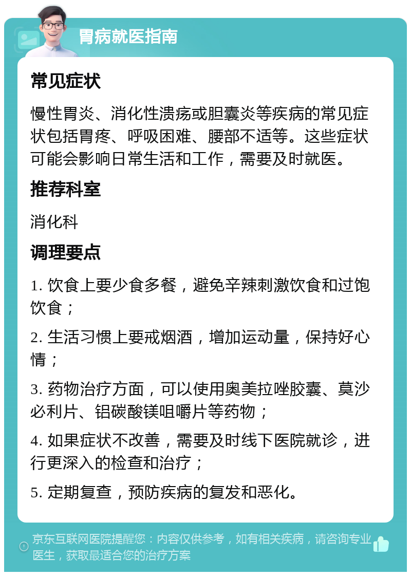 胃病就医指南 常见症状 慢性胃炎、消化性溃疡或胆囊炎等疾病的常见症状包括胃疼、呼吸困难、腰部不适等。这些症状可能会影响日常生活和工作，需要及时就医。 推荐科室 消化科 调理要点 1. 饮食上要少食多餐，避免辛辣刺激饮食和过饱饮食； 2. 生活习惯上要戒烟酒，增加运动量，保持好心情； 3. 药物治疗方面，可以使用奥美拉唑胶囊、莫沙必利片、铝碳酸镁咀嚼片等药物； 4. 如果症状不改善，需要及时线下医院就诊，进行更深入的检查和治疗； 5. 定期复查，预防疾病的复发和恶化。