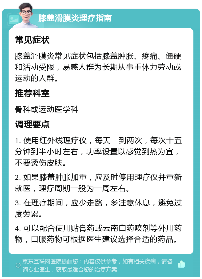 膝盖滑膜炎理疗指南 常见症状 膝盖滑膜炎常见症状包括膝盖肿胀、疼痛、僵硬和活动受限，易感人群为长期从事重体力劳动或运动的人群。 推荐科室 骨科或运动医学科 调理要点 1. 使用红外线理疗仪，每天一到两次，每次十五分钟到半小时左右，功率设置以感觉到热为宜，不要烫伤皮肤。 2. 如果膝盖肿胀加重，应及时停用理疗仪并重新就医，理疗周期一般为一周左右。 3. 在理疗期间，应少走路，多注意休息，避免过度劳累。 4. 可以配合使用贴膏药或云南白药喷剂等外用药物，口服药物可根据医生建议选择合适的药品。