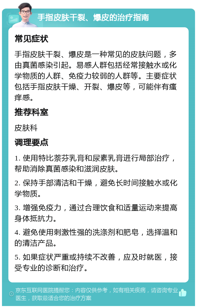 手指皮肤干裂、爆皮的治疗指南 常见症状 手指皮肤干裂、爆皮是一种常见的皮肤问题，多由真菌感染引起。易感人群包括经常接触水或化学物质的人群、免疫力较弱的人群等。主要症状包括手指皮肤干燥、开裂、爆皮等，可能伴有瘙痒感。 推荐科室 皮肤科 调理要点 1. 使用特比萘芬乳膏和尿素乳膏进行局部治疗，帮助消除真菌感染和滋润皮肤。 2. 保持手部清洁和干燥，避免长时间接触水或化学物质。 3. 增强免疫力，通过合理饮食和适量运动来提高身体抵抗力。 4. 避免使用刺激性强的洗涤剂和肥皂，选择温和的清洁产品。 5. 如果症状严重或持续不改善，应及时就医，接受专业的诊断和治疗。