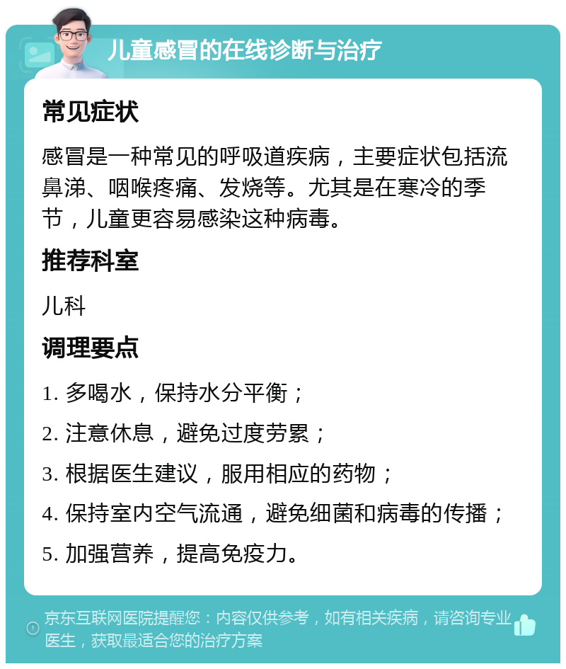 儿童感冒的在线诊断与治疗 常见症状 感冒是一种常见的呼吸道疾病，主要症状包括流鼻涕、咽喉疼痛、发烧等。尤其是在寒冷的季节，儿童更容易感染这种病毒。 推荐科室 儿科 调理要点 1. 多喝水，保持水分平衡； 2. 注意休息，避免过度劳累； 3. 根据医生建议，服用相应的药物； 4. 保持室内空气流通，避免细菌和病毒的传播； 5. 加强营养，提高免疫力。