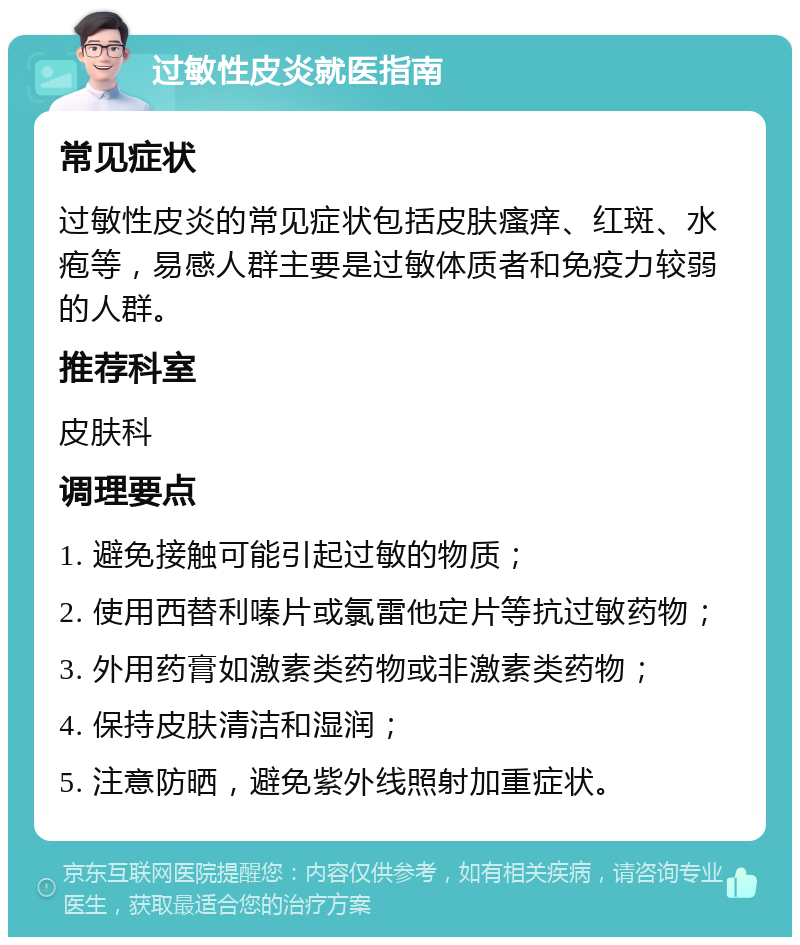 过敏性皮炎就医指南 常见症状 过敏性皮炎的常见症状包括皮肤瘙痒、红斑、水疱等，易感人群主要是过敏体质者和免疫力较弱的人群。 推荐科室 皮肤科 调理要点 1. 避免接触可能引起过敏的物质； 2. 使用西替利嗪片或氯雷他定片等抗过敏药物； 3. 外用药膏如激素类药物或非激素类药物； 4. 保持皮肤清洁和湿润； 5. 注意防晒，避免紫外线照射加重症状。