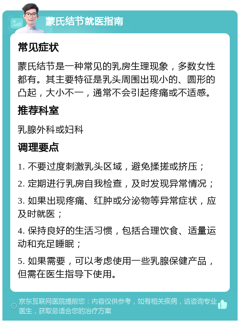 蒙氏结节就医指南 常见症状 蒙氏结节是一种常见的乳房生理现象，多数女性都有。其主要特征是乳头周围出现小的、圆形的凸起，大小不一，通常不会引起疼痛或不适感。 推荐科室 乳腺外科或妇科 调理要点 1. 不要过度刺激乳头区域，避免揉搓或挤压； 2. 定期进行乳房自我检查，及时发现异常情况； 3. 如果出现疼痛、红肿或分泌物等异常症状，应及时就医； 4. 保持良好的生活习惯，包括合理饮食、适量运动和充足睡眠； 5. 如果需要，可以考虑使用一些乳腺保健产品，但需在医生指导下使用。