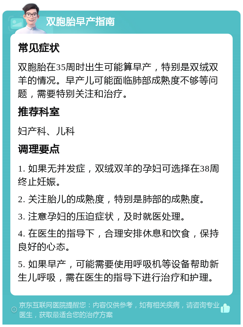 双胞胎早产指南 常见症状 双胞胎在35周时出生可能算早产，特别是双绒双羊的情况。早产儿可能面临肺部成熟度不够等问题，需要特别关注和治疗。 推荐科室 妇产科、儿科 调理要点 1. 如果无并发症，双绒双羊的孕妇可选择在38周终止妊娠。 2. 关注胎儿的成熟度，特别是肺部的成熟度。 3. 注意孕妇的压迫症状，及时就医处理。 4. 在医生的指导下，合理安排休息和饮食，保持良好的心态。 5. 如果早产，可能需要使用呼吸机等设备帮助新生儿呼吸，需在医生的指导下进行治疗和护理。