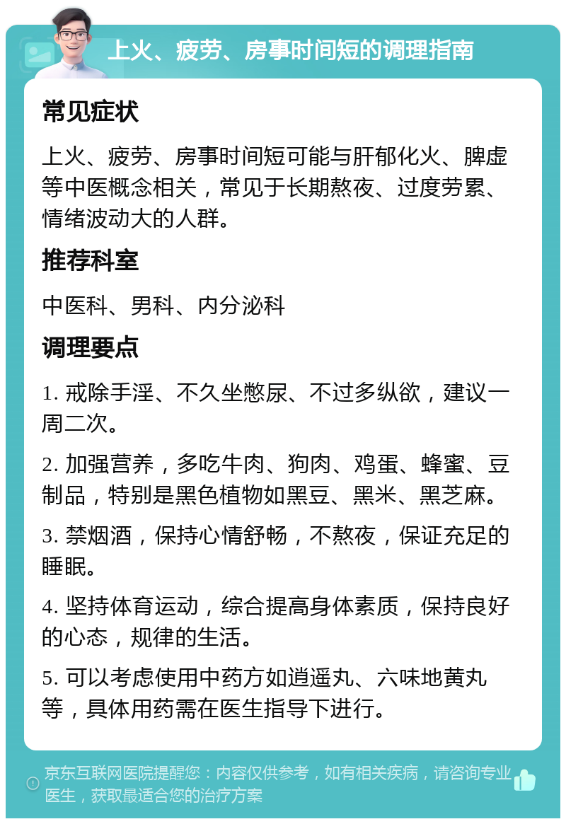 上火、疲劳、房事时间短的调理指南 常见症状 上火、疲劳、房事时间短可能与肝郁化火、脾虚等中医概念相关，常见于长期熬夜、过度劳累、情绪波动大的人群。 推荐科室 中医科、男科、内分泌科 调理要点 1. 戒除手淫、不久坐憋尿、不过多纵欲，建议一周二次。 2. 加强营养，多吃牛肉、狗肉、鸡蛋、蜂蜜、豆制品，特别是黑色植物如黑豆、黑米、黑芝麻。 3. 禁烟酒，保持心情舒畅，不熬夜，保证充足的睡眠。 4. 坚持体育运动，综合提高身体素质，保持良好的心态，规律的生活。 5. 可以考虑使用中药方如逍遥丸、六味地黄丸等，具体用药需在医生指导下进行。