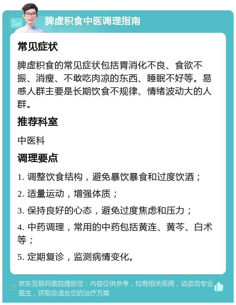 脾虚积食中医调理指南 常见症状 脾虚积食的常见症状包括胃消化不良、食欲不振、消瘦、不敢吃肉凉的东西、睡眠不好等。易感人群主要是长期饮食不规律、情绪波动大的人群。 推荐科室 中医科 调理要点 1. 调整饮食结构，避免暴饮暴食和过度饮酒； 2. 适量运动，增强体质； 3. 保持良好的心态，避免过度焦虑和压力； 4. 中药调理，常用的中药包括黄连、黄芩、白术等； 5. 定期复诊，监测病情变化。