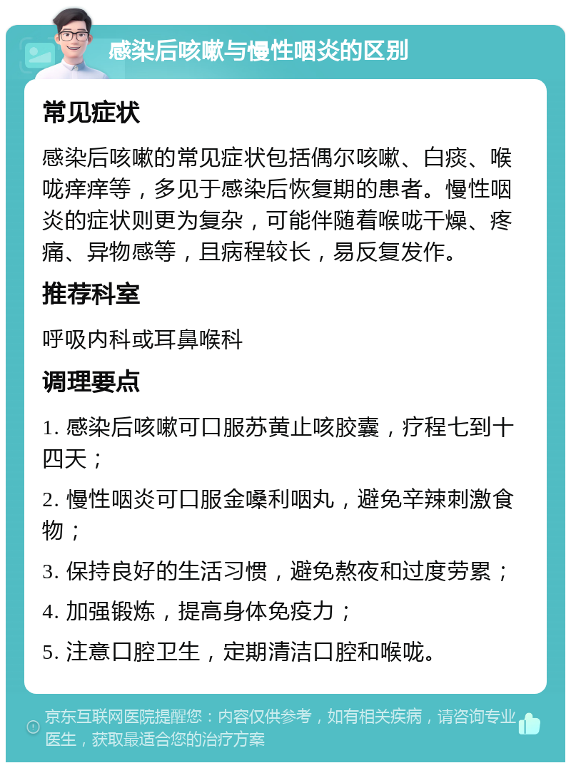 感染后咳嗽与慢性咽炎的区别 常见症状 感染后咳嗽的常见症状包括偶尔咳嗽、白痰、喉咙痒痒等，多见于感染后恢复期的患者。慢性咽炎的症状则更为复杂，可能伴随着喉咙干燥、疼痛、异物感等，且病程较长，易反复发作。 推荐科室 呼吸内科或耳鼻喉科 调理要点 1. 感染后咳嗽可口服苏黄止咳胶囊，疗程七到十四天； 2. 慢性咽炎可口服金嗓利咽丸，避免辛辣刺激食物； 3. 保持良好的生活习惯，避免熬夜和过度劳累； 4. 加强锻炼，提高身体免疫力； 5. 注意口腔卫生，定期清洁口腔和喉咙。