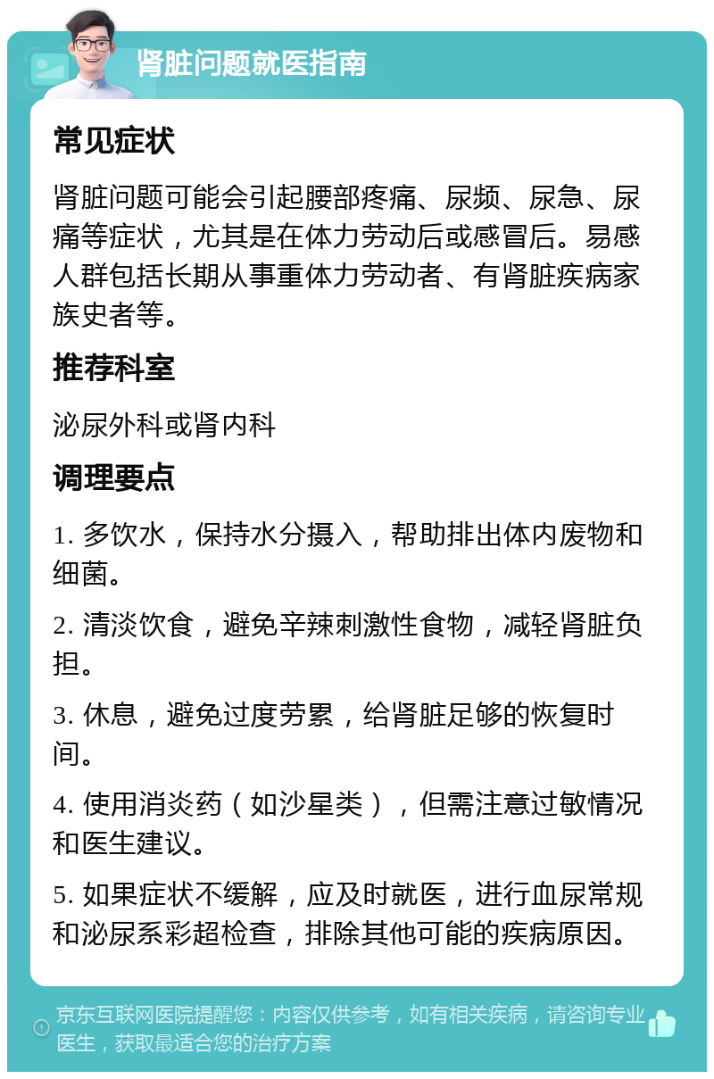 肾脏问题就医指南 常见症状 肾脏问题可能会引起腰部疼痛、尿频、尿急、尿痛等症状，尤其是在体力劳动后或感冒后。易感人群包括长期从事重体力劳动者、有肾脏疾病家族史者等。 推荐科室 泌尿外科或肾内科 调理要点 1. 多饮水，保持水分摄入，帮助排出体内废物和细菌。 2. 清淡饮食，避免辛辣刺激性食物，减轻肾脏负担。 3. 休息，避免过度劳累，给肾脏足够的恢复时间。 4. 使用消炎药（如沙星类），但需注意过敏情况和医生建议。 5. 如果症状不缓解，应及时就医，进行血尿常规和泌尿系彩超检查，排除其他可能的疾病原因。