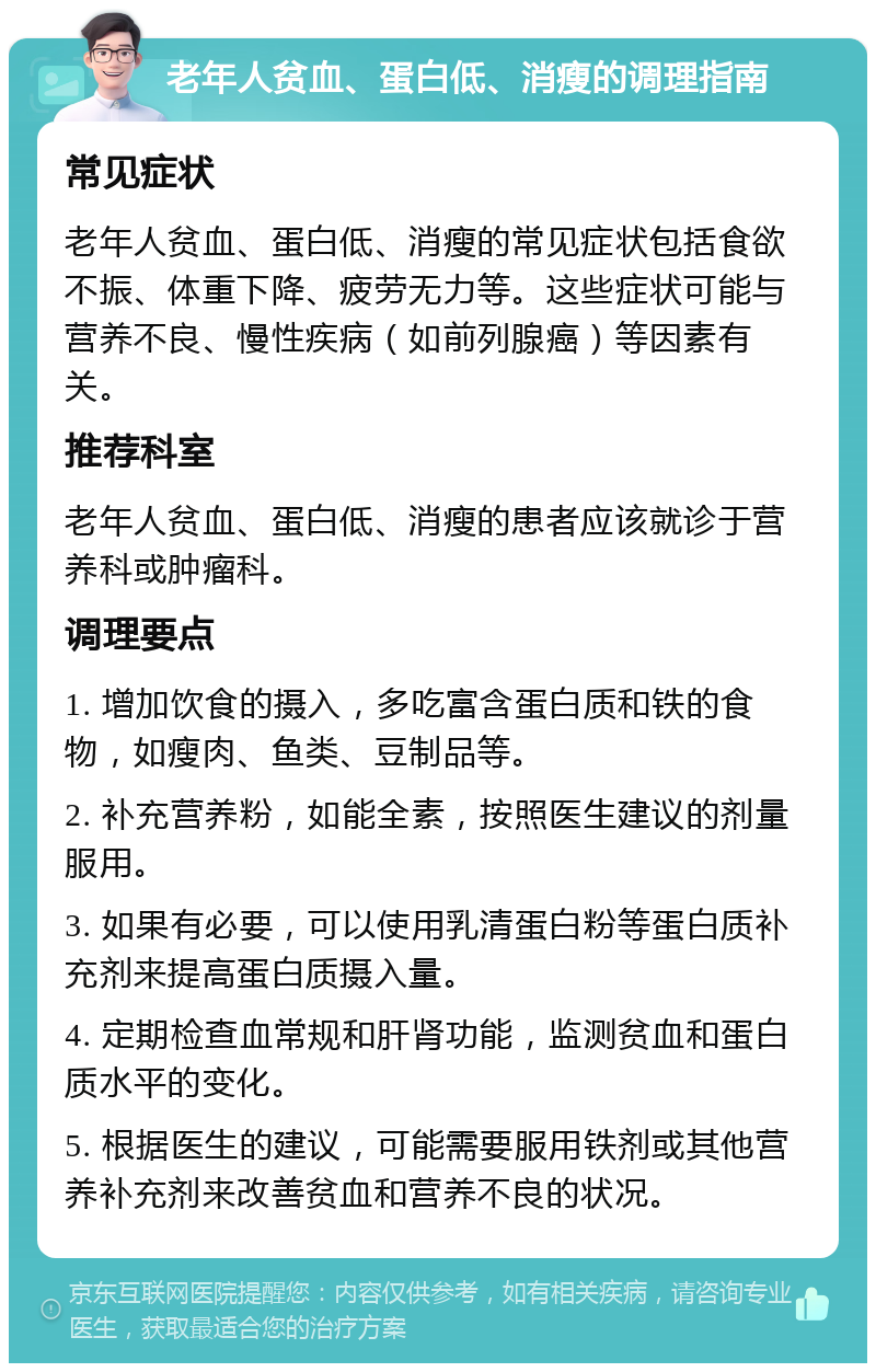 老年人贫血、蛋白低、消瘦的调理指南 常见症状 老年人贫血、蛋白低、消瘦的常见症状包括食欲不振、体重下降、疲劳无力等。这些症状可能与营养不良、慢性疾病（如前列腺癌）等因素有关。 推荐科室 老年人贫血、蛋白低、消瘦的患者应该就诊于营养科或肿瘤科。 调理要点 1. 增加饮食的摄入，多吃富含蛋白质和铁的食物，如瘦肉、鱼类、豆制品等。 2. 补充营养粉，如能全素，按照医生建议的剂量服用。 3. 如果有必要，可以使用乳清蛋白粉等蛋白质补充剂来提高蛋白质摄入量。 4. 定期检查血常规和肝肾功能，监测贫血和蛋白质水平的变化。 5. 根据医生的建议，可能需要服用铁剂或其他营养补充剂来改善贫血和营养不良的状况。