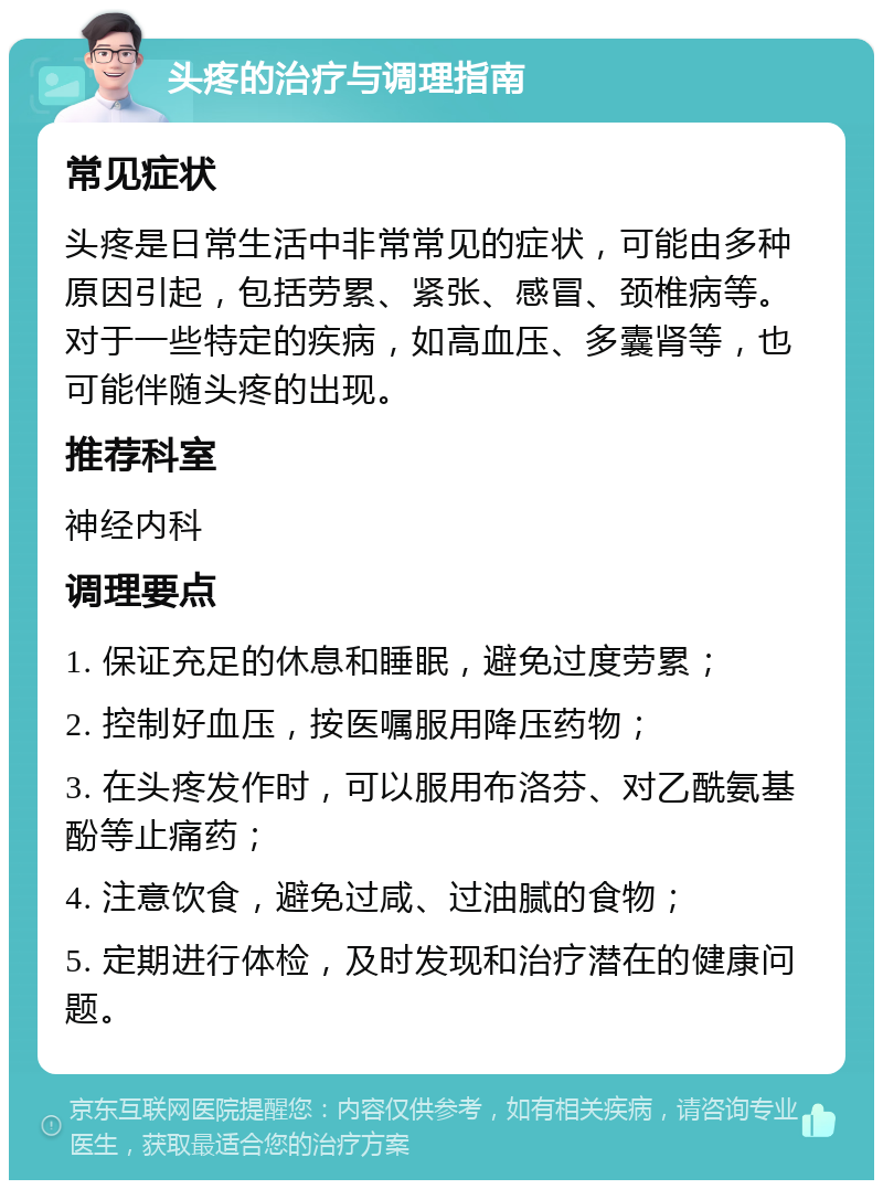 头疼的治疗与调理指南 常见症状 头疼是日常生活中非常常见的症状，可能由多种原因引起，包括劳累、紧张、感冒、颈椎病等。对于一些特定的疾病，如高血压、多囊肾等，也可能伴随头疼的出现。 推荐科室 神经内科 调理要点 1. 保证充足的休息和睡眠，避免过度劳累； 2. 控制好血压，按医嘱服用降压药物； 3. 在头疼发作时，可以服用布洛芬、对乙酰氨基酚等止痛药； 4. 注意饮食，避免过咸、过油腻的食物； 5. 定期进行体检，及时发现和治疗潜在的健康问题。