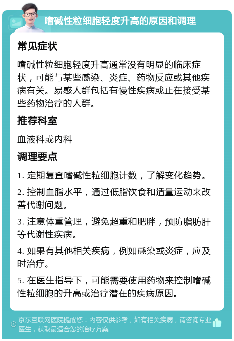 嗜碱性粒细胞轻度升高的原因和调理 常见症状 嗜碱性粒细胞轻度升高通常没有明显的临床症状，可能与某些感染、炎症、药物反应或其他疾病有关。易感人群包括有慢性疾病或正在接受某些药物治疗的人群。 推荐科室 血液科或内科 调理要点 1. 定期复查嗜碱性粒细胞计数，了解变化趋势。 2. 控制血脂水平，通过低脂饮食和适量运动来改善代谢问题。 3. 注意体重管理，避免超重和肥胖，预防脂肪肝等代谢性疾病。 4. 如果有其他相关疾病，例如感染或炎症，应及时治疗。 5. 在医生指导下，可能需要使用药物来控制嗜碱性粒细胞的升高或治疗潜在的疾病原因。