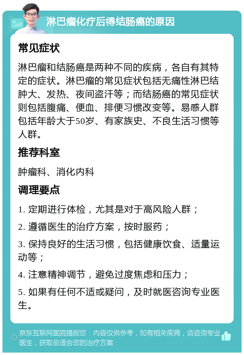 淋巴瘤化疗后得结肠癌的原因 常见症状 淋巴瘤和结肠癌是两种不同的疾病，各自有其特定的症状。淋巴瘤的常见症状包括无痛性淋巴结肿大、发热、夜间盗汗等；而结肠癌的常见症状则包括腹痛、便血、排便习惯改变等。易感人群包括年龄大于50岁、有家族史、不良生活习惯等人群。 推荐科室 肿瘤科、消化内科 调理要点 1. 定期进行体检，尤其是对于高风险人群； 2. 遵循医生的治疗方案，按时服药； 3. 保持良好的生活习惯，包括健康饮食、适量运动等； 4. 注意精神调节，避免过度焦虑和压力； 5. 如果有任何不适或疑问，及时就医咨询专业医生。