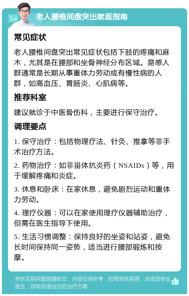 老人腰椎间盘突出就医指南 常见症状 老人腰椎间盘突出常见症状包括下肢的疼痛和麻木，尤其是在腰部和坐骨神经分布区域。易感人群通常是长期从事重体力劳动或有慢性病的人群，如高血压、胃肠炎、心肌病等。 推荐科室 建议就诊于中医骨伤科，主要进行保守治疗。 调理要点 1. 保守治疗：包括物理疗法、针灸、推拿等非手术治疗方法。 2. 药物治疗：如非甾体抗炎药（NSAIDs）等，用于缓解疼痛和炎症。 3. 休息和卧床：在家休息，避免剧烈运动和重体力劳动。 4. 理疗仪器：可以在家使用理疗仪器辅助治疗，但需在医生指导下使用。 5. 生活习惯调整：保持良好的坐姿和站姿，避免长时间保持同一姿势，适当进行腰部锻炼和按摩。