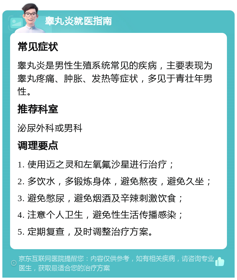 睾丸炎就医指南 常见症状 睾丸炎是男性生殖系统常见的疾病，主要表现为睾丸疼痛、肿胀、发热等症状，多见于青壮年男性。 推荐科室 泌尿外科或男科 调理要点 1. 使用迈之灵和左氧氟沙星进行治疗； 2. 多饮水，多锻炼身体，避免熬夜，避免久坐； 3. 避免憋尿，避免烟酒及辛辣刺激饮食； 4. 注意个人卫生，避免性生活传播感染； 5. 定期复查，及时调整治疗方案。