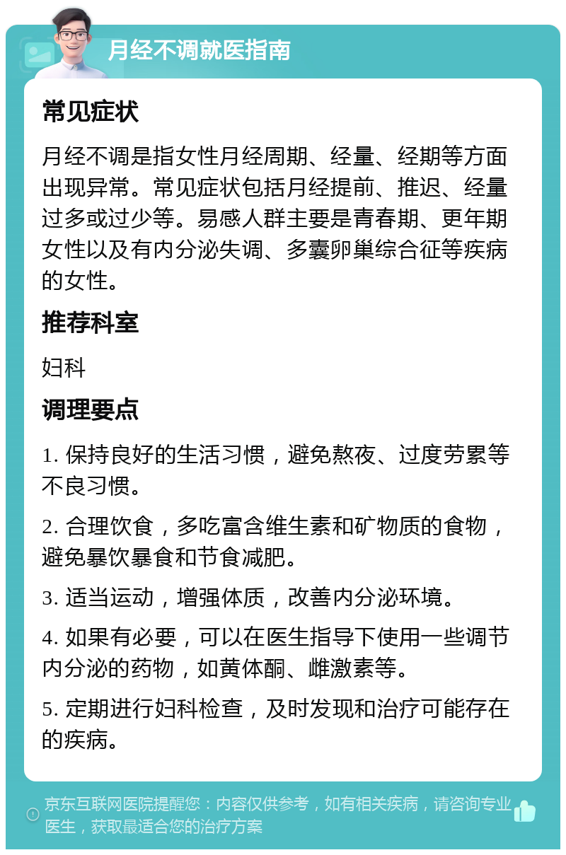 月经不调就医指南 常见症状 月经不调是指女性月经周期、经量、经期等方面出现异常。常见症状包括月经提前、推迟、经量过多或过少等。易感人群主要是青春期、更年期女性以及有内分泌失调、多囊卵巢综合征等疾病的女性。 推荐科室 妇科 调理要点 1. 保持良好的生活习惯，避免熬夜、过度劳累等不良习惯。 2. 合理饮食，多吃富含维生素和矿物质的食物，避免暴饮暴食和节食减肥。 3. 适当运动，增强体质，改善内分泌环境。 4. 如果有必要，可以在医生指导下使用一些调节内分泌的药物，如黄体酮、雌激素等。 5. 定期进行妇科检查，及时发现和治疗可能存在的疾病。