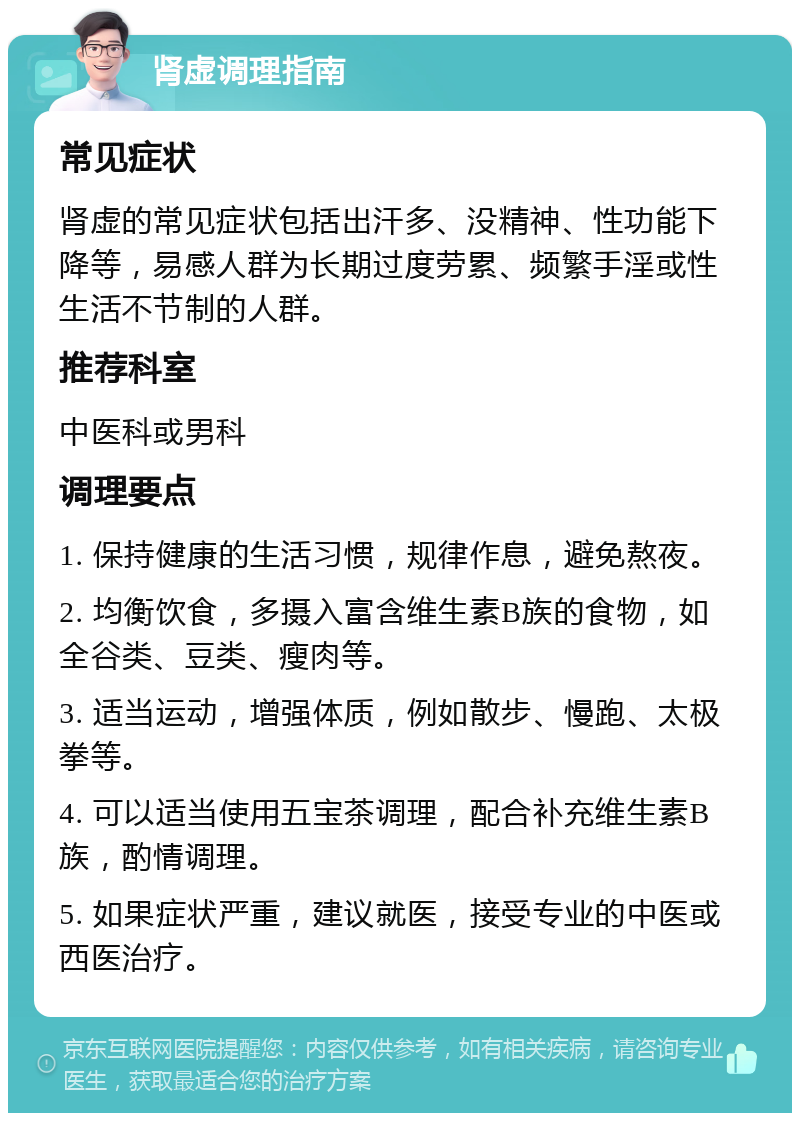 肾虚调理指南 常见症状 肾虚的常见症状包括出汗多、没精神、性功能下降等，易感人群为长期过度劳累、频繁手淫或性生活不节制的人群。 推荐科室 中医科或男科 调理要点 1. 保持健康的生活习惯，规律作息，避免熬夜。 2. 均衡饮食，多摄入富含维生素B族的食物，如全谷类、豆类、瘦肉等。 3. 适当运动，增强体质，例如散步、慢跑、太极拳等。 4. 可以适当使用五宝茶调理，配合补充维生素B族，酌情调理。 5. 如果症状严重，建议就医，接受专业的中医或西医治疗。