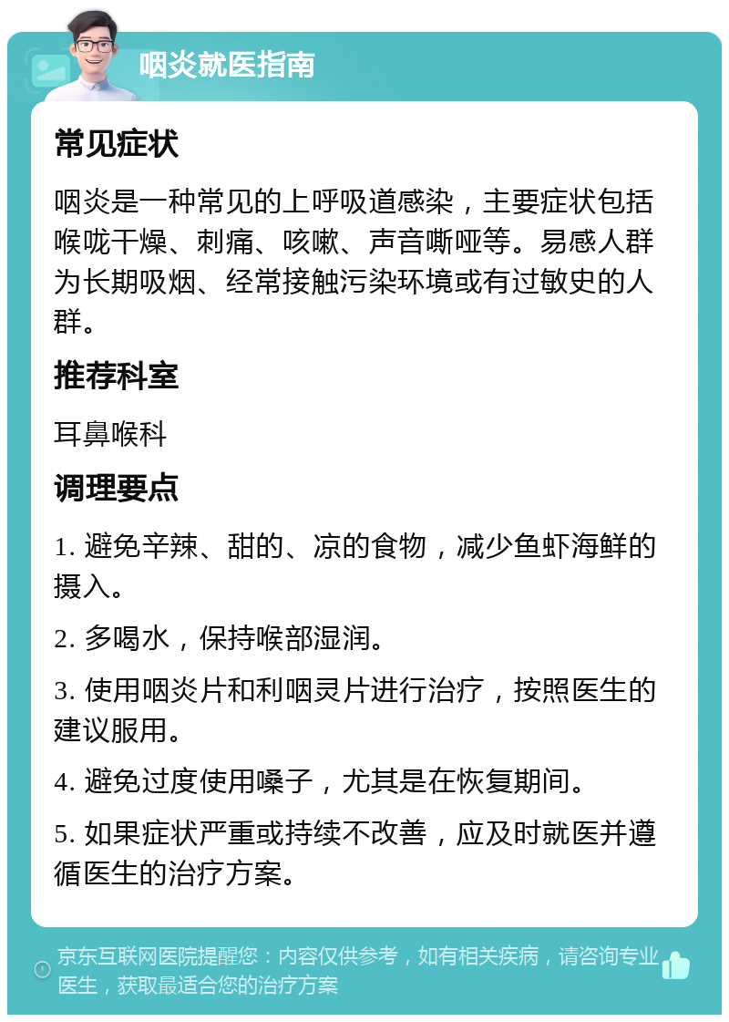 咽炎就医指南 常见症状 咽炎是一种常见的上呼吸道感染，主要症状包括喉咙干燥、刺痛、咳嗽、声音嘶哑等。易感人群为长期吸烟、经常接触污染环境或有过敏史的人群。 推荐科室 耳鼻喉科 调理要点 1. 避免辛辣、甜的、凉的食物，减少鱼虾海鲜的摄入。 2. 多喝水，保持喉部湿润。 3. 使用咽炎片和利咽灵片进行治疗，按照医生的建议服用。 4. 避免过度使用嗓子，尤其是在恢复期间。 5. 如果症状严重或持续不改善，应及时就医并遵循医生的治疗方案。