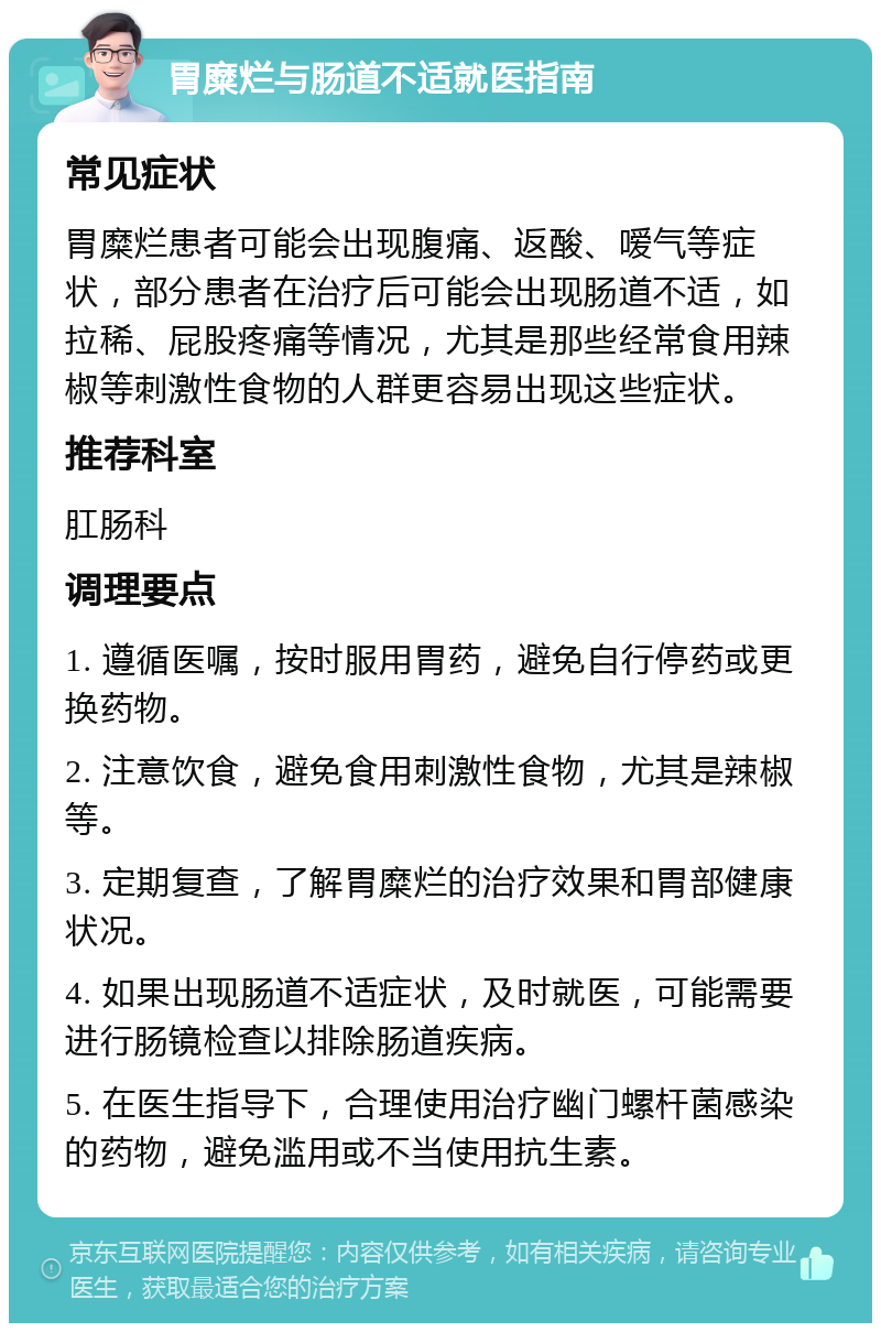 胃糜烂与肠道不适就医指南 常见症状 胃糜烂患者可能会出现腹痛、返酸、嗳气等症状，部分患者在治疗后可能会出现肠道不适，如拉稀、屁股疼痛等情况，尤其是那些经常食用辣椒等刺激性食物的人群更容易出现这些症状。 推荐科室 肛肠科 调理要点 1. 遵循医嘱，按时服用胃药，避免自行停药或更换药物。 2. 注意饮食，避免食用刺激性食物，尤其是辣椒等。 3. 定期复查，了解胃糜烂的治疗效果和胃部健康状况。 4. 如果出现肠道不适症状，及时就医，可能需要进行肠镜检查以排除肠道疾病。 5. 在医生指导下，合理使用治疗幽门螺杆菌感染的药物，避免滥用或不当使用抗生素。