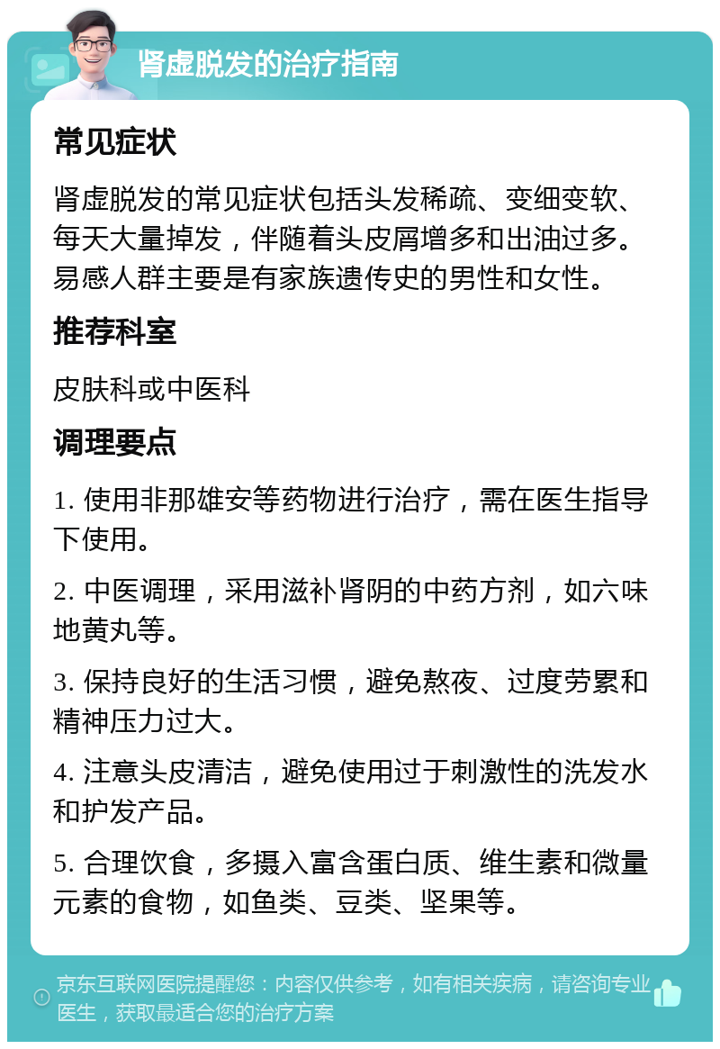 肾虚脱发的治疗指南 常见症状 肾虚脱发的常见症状包括头发稀疏、变细变软、每天大量掉发，伴随着头皮屑增多和出油过多。易感人群主要是有家族遗传史的男性和女性。 推荐科室 皮肤科或中医科 调理要点 1. 使用非那雄安等药物进行治疗，需在医生指导下使用。 2. 中医调理，采用滋补肾阴的中药方剂，如六味地黄丸等。 3. 保持良好的生活习惯，避免熬夜、过度劳累和精神压力过大。 4. 注意头皮清洁，避免使用过于刺激性的洗发水和护发产品。 5. 合理饮食，多摄入富含蛋白质、维生素和微量元素的食物，如鱼类、豆类、坚果等。