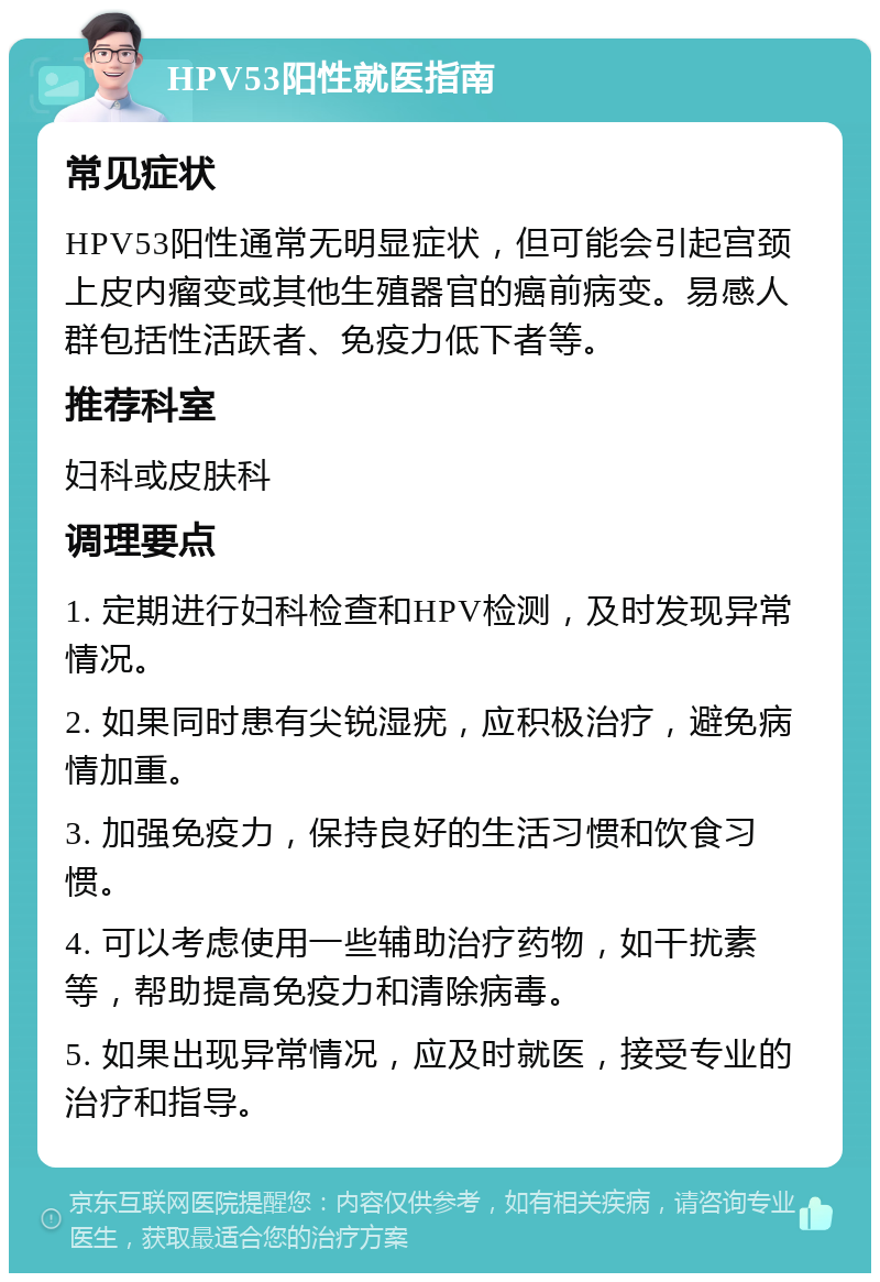 HPV53阳性就医指南 常见症状 HPV53阳性通常无明显症状，但可能会引起宫颈上皮内瘤变或其他生殖器官的癌前病变。易感人群包括性活跃者、免疫力低下者等。 推荐科室 妇科或皮肤科 调理要点 1. 定期进行妇科检查和HPV检测，及时发现异常情况。 2. 如果同时患有尖锐湿疣，应积极治疗，避免病情加重。 3. 加强免疫力，保持良好的生活习惯和饮食习惯。 4. 可以考虑使用一些辅助治疗药物，如干扰素等，帮助提高免疫力和清除病毒。 5. 如果出现异常情况，应及时就医，接受专业的治疗和指导。