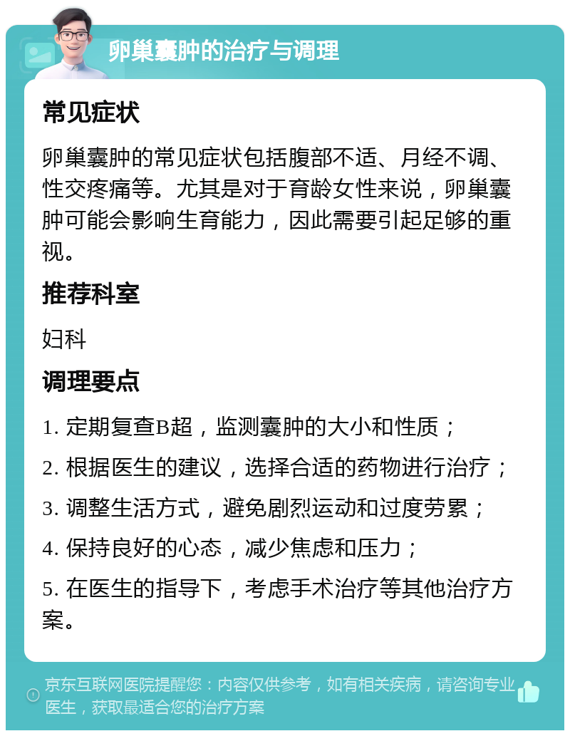 卵巢囊肿的治疗与调理 常见症状 卵巢囊肿的常见症状包括腹部不适、月经不调、性交疼痛等。尤其是对于育龄女性来说，卵巢囊肿可能会影响生育能力，因此需要引起足够的重视。 推荐科室 妇科 调理要点 1. 定期复查B超，监测囊肿的大小和性质； 2. 根据医生的建议，选择合适的药物进行治疗； 3. 调整生活方式，避免剧烈运动和过度劳累； 4. 保持良好的心态，减少焦虑和压力； 5. 在医生的指导下，考虑手术治疗等其他治疗方案。