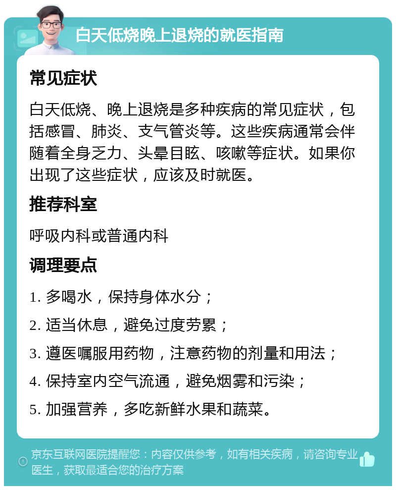 白天低烧晚上退烧的就医指南 常见症状 白天低烧、晚上退烧是多种疾病的常见症状，包括感冒、肺炎、支气管炎等。这些疾病通常会伴随着全身乏力、头晕目眩、咳嗽等症状。如果你出现了这些症状，应该及时就医。 推荐科室 呼吸内科或普通内科 调理要点 1. 多喝水，保持身体水分； 2. 适当休息，避免过度劳累； 3. 遵医嘱服用药物，注意药物的剂量和用法； 4. 保持室内空气流通，避免烟雾和污染； 5. 加强营养，多吃新鲜水果和蔬菜。