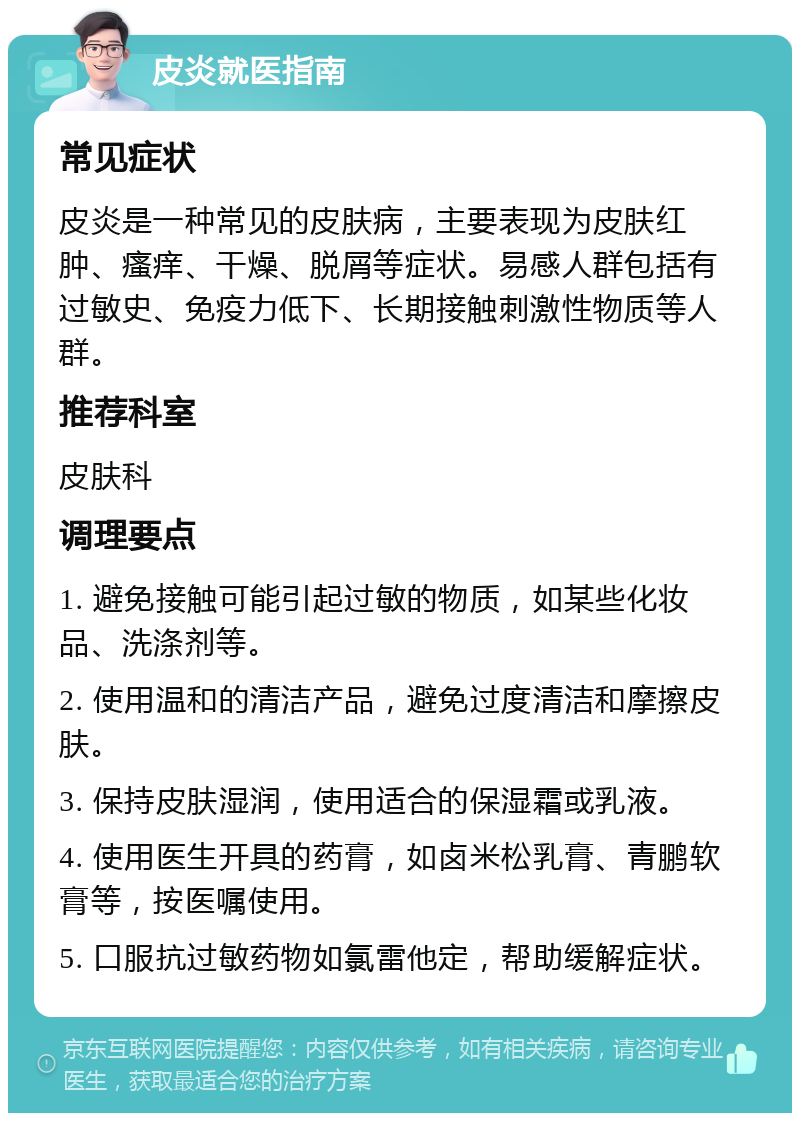 皮炎就医指南 常见症状 皮炎是一种常见的皮肤病，主要表现为皮肤红肿、瘙痒、干燥、脱屑等症状。易感人群包括有过敏史、免疫力低下、长期接触刺激性物质等人群。 推荐科室 皮肤科 调理要点 1. 避免接触可能引起过敏的物质，如某些化妆品、洗涤剂等。 2. 使用温和的清洁产品，避免过度清洁和摩擦皮肤。 3. 保持皮肤湿润，使用适合的保湿霜或乳液。 4. 使用医生开具的药膏，如卤米松乳膏、青鹏软膏等，按医嘱使用。 5. 口服抗过敏药物如氯雷他定，帮助缓解症状。