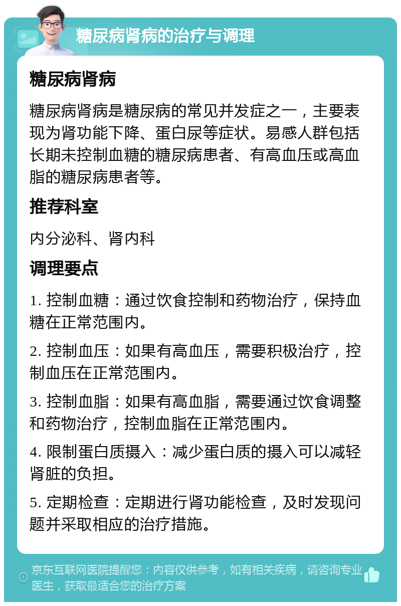 糖尿病肾病的治疗与调理 糖尿病肾病 糖尿病肾病是糖尿病的常见并发症之一，主要表现为肾功能下降、蛋白尿等症状。易感人群包括长期未控制血糖的糖尿病患者、有高血压或高血脂的糖尿病患者等。 推荐科室 内分泌科、肾内科 调理要点 1. 控制血糖：通过饮食控制和药物治疗，保持血糖在正常范围内。 2. 控制血压：如果有高血压，需要积极治疗，控制血压在正常范围内。 3. 控制血脂：如果有高血脂，需要通过饮食调整和药物治疗，控制血脂在正常范围内。 4. 限制蛋白质摄入：减少蛋白质的摄入可以减轻肾脏的负担。 5. 定期检查：定期进行肾功能检查，及时发现问题并采取相应的治疗措施。