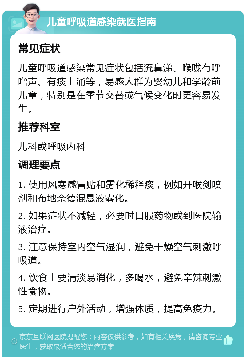 儿童呼吸道感染就医指南 常见症状 儿童呼吸道感染常见症状包括流鼻涕、喉咙有呼噜声、有痰上涌等，易感人群为婴幼儿和学龄前儿童，特别是在季节交替或气候变化时更容易发生。 推荐科室 儿科或呼吸内科 调理要点 1. 使用风寒感冒贴和雾化稀释痰，例如开喉剑喷剂和布地奈德混悬液雾化。 2. 如果症状不减轻，必要时口服药物或到医院输液治疗。 3. 注意保持室内空气湿润，避免干燥空气刺激呼吸道。 4. 饮食上要清淡易消化，多喝水，避免辛辣刺激性食物。 5. 定期进行户外活动，增强体质，提高免疫力。