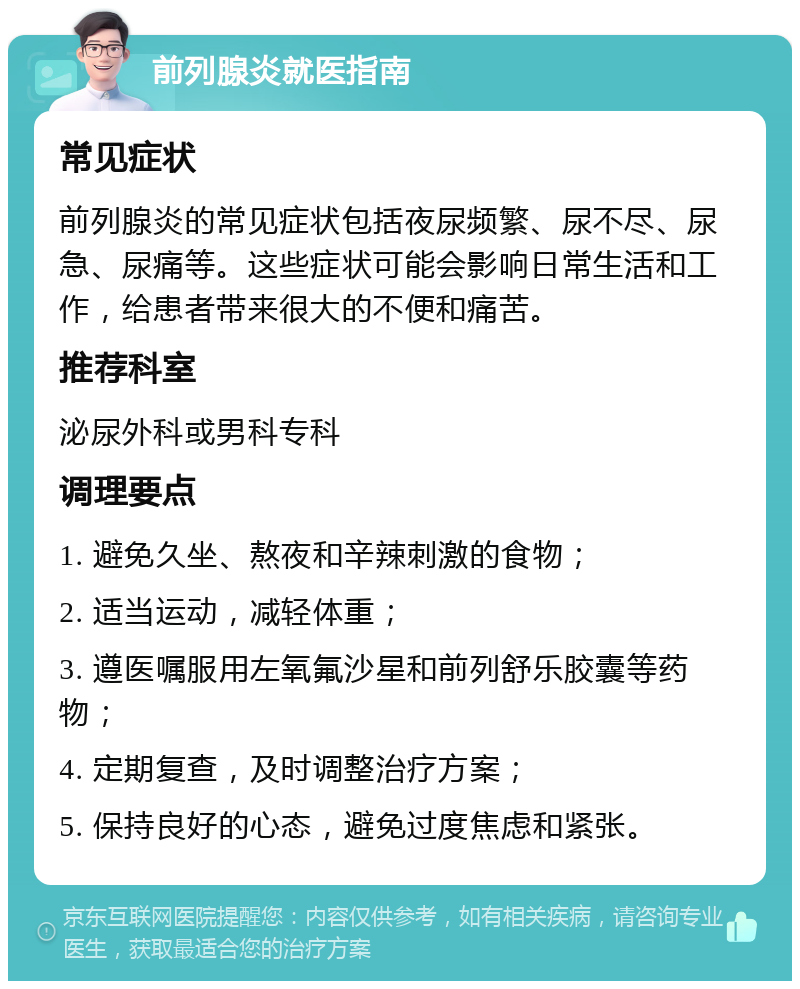 前列腺炎就医指南 常见症状 前列腺炎的常见症状包括夜尿频繁、尿不尽、尿急、尿痛等。这些症状可能会影响日常生活和工作，给患者带来很大的不便和痛苦。 推荐科室 泌尿外科或男科专科 调理要点 1. 避免久坐、熬夜和辛辣刺激的食物； 2. 适当运动，减轻体重； 3. 遵医嘱服用左氧氟沙星和前列舒乐胶囊等药物； 4. 定期复查，及时调整治疗方案； 5. 保持良好的心态，避免过度焦虑和紧张。