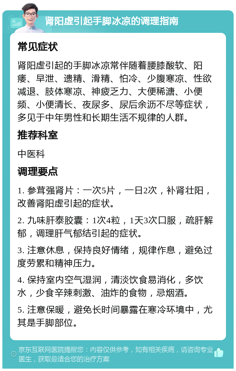 肾阳虚引起手脚冰凉的调理指南 常见症状 肾阳虚引起的手脚冰凉常伴随着腰膝酸软、阳痿、早泄、遗精、滑精、怕冷、少腹寒凉、性欲减退、肢体寒凉、神疲乏力、大便稀溏、小便频、小便清长、夜尿多、尿后余沥不尽等症状，多见于中年男性和长期生活不规律的人群。 推荐科室 中医科 调理要点 1. 参茸强肾片：一次5片，一日2次，补肾壮阳，改善肾阳虚引起的症状。 2. 九味肝泰胶囊：1次4粒，1天3次口服，疏肝解郁，调理肝气郁结引起的症状。 3. 注意休息，保持良好情绪，规律作息，避免过度劳累和精神压力。 4. 保持室内空气湿润，清淡饮食易消化，多饮水，少食辛辣刺激、油炸的食物，忌烟酒。 5. 注意保暖，避免长时间暴露在寒冷环境中，尤其是手脚部位。