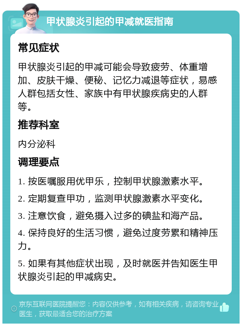 甲状腺炎引起的甲减就医指南 常见症状 甲状腺炎引起的甲减可能会导致疲劳、体重增加、皮肤干燥、便秘、记忆力减退等症状，易感人群包括女性、家族中有甲状腺疾病史的人群等。 推荐科室 内分泌科 调理要点 1. 按医嘱服用优甲乐，控制甲状腺激素水平。 2. 定期复查甲功，监测甲状腺激素水平变化。 3. 注意饮食，避免摄入过多的碘盐和海产品。 4. 保持良好的生活习惯，避免过度劳累和精神压力。 5. 如果有其他症状出现，及时就医并告知医生甲状腺炎引起的甲减病史。