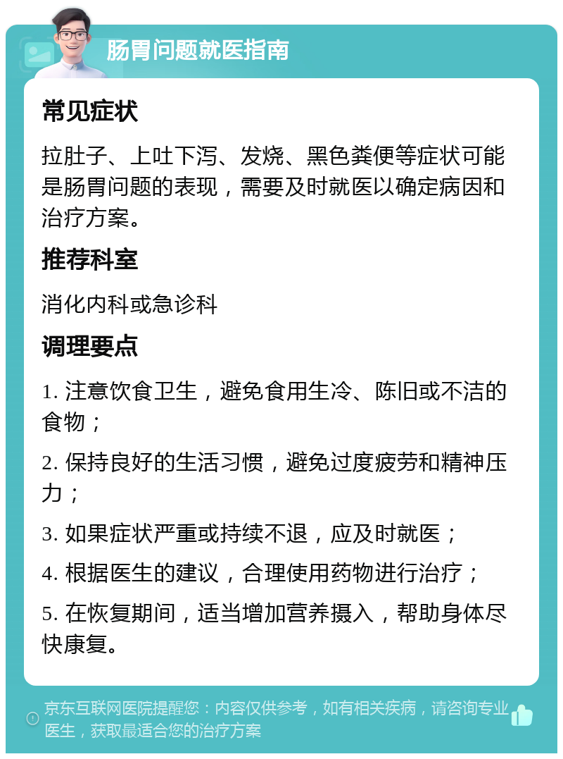 肠胃问题就医指南 常见症状 拉肚子、上吐下泻、发烧、黑色粪便等症状可能是肠胃问题的表现，需要及时就医以确定病因和治疗方案。 推荐科室 消化内科或急诊科 调理要点 1. 注意饮食卫生，避免食用生冷、陈旧或不洁的食物； 2. 保持良好的生活习惯，避免过度疲劳和精神压力； 3. 如果症状严重或持续不退，应及时就医； 4. 根据医生的建议，合理使用药物进行治疗； 5. 在恢复期间，适当增加营养摄入，帮助身体尽快康复。