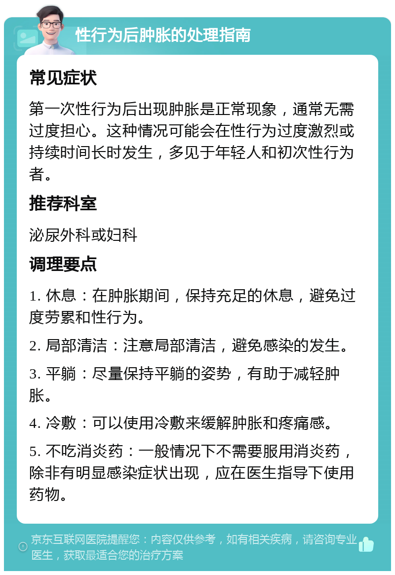 性行为后肿胀的处理指南 常见症状 第一次性行为后出现肿胀是正常现象，通常无需过度担心。这种情况可能会在性行为过度激烈或持续时间长时发生，多见于年轻人和初次性行为者。 推荐科室 泌尿外科或妇科 调理要点 1. 休息：在肿胀期间，保持充足的休息，避免过度劳累和性行为。 2. 局部清洁：注意局部清洁，避免感染的发生。 3. 平躺：尽量保持平躺的姿势，有助于减轻肿胀。 4. 冷敷：可以使用冷敷来缓解肿胀和疼痛感。 5. 不吃消炎药：一般情况下不需要服用消炎药，除非有明显感染症状出现，应在医生指导下使用药物。