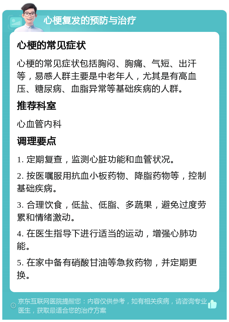 心梗复发的预防与治疗 心梗的常见症状 心梗的常见症状包括胸闷、胸痛、气短、出汗等，易感人群主要是中老年人，尤其是有高血压、糖尿病、血脂异常等基础疾病的人群。 推荐科室 心血管内科 调理要点 1. 定期复查，监测心脏功能和血管状况。 2. 按医嘱服用抗血小板药物、降脂药物等，控制基础疾病。 3. 合理饮食，低盐、低脂、多蔬果，避免过度劳累和情绪激动。 4. 在医生指导下进行适当的运动，增强心肺功能。 5. 在家中备有硝酸甘油等急救药物，并定期更换。