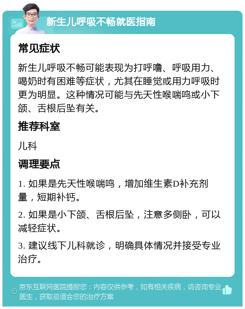 新生儿呼吸不畅就医指南 常见症状 新生儿呼吸不畅可能表现为打呼噜、呼吸用力、喝奶时有困难等症状，尤其在睡觉或用力呼吸时更为明显。这种情况可能与先天性喉喘鸣或小下颌、舌根后坠有关。 推荐科室 儿科 调理要点 1. 如果是先天性喉喘鸣，增加维生素D补充剂量，短期补钙。 2. 如果是小下颌、舌根后坠，注意多侧卧，可以减轻症状。 3. 建议线下儿科就诊，明确具体情况并接受专业治疗。