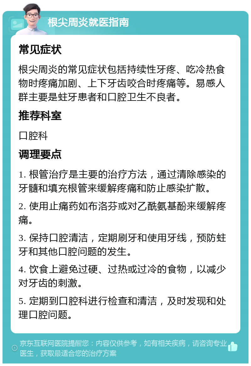 根尖周炎就医指南 常见症状 根尖周炎的常见症状包括持续性牙疼、吃冷热食物时疼痛加剧、上下牙齿咬合时疼痛等。易感人群主要是蛀牙患者和口腔卫生不良者。 推荐科室 口腔科 调理要点 1. 根管治疗是主要的治疗方法，通过清除感染的牙髓和填充根管来缓解疼痛和防止感染扩散。 2. 使用止痛药如布洛芬或对乙酰氨基酚来缓解疼痛。 3. 保持口腔清洁，定期刷牙和使用牙线，预防蛀牙和其他口腔问题的发生。 4. 饮食上避免过硬、过热或过冷的食物，以减少对牙齿的刺激。 5. 定期到口腔科进行检查和清洁，及时发现和处理口腔问题。