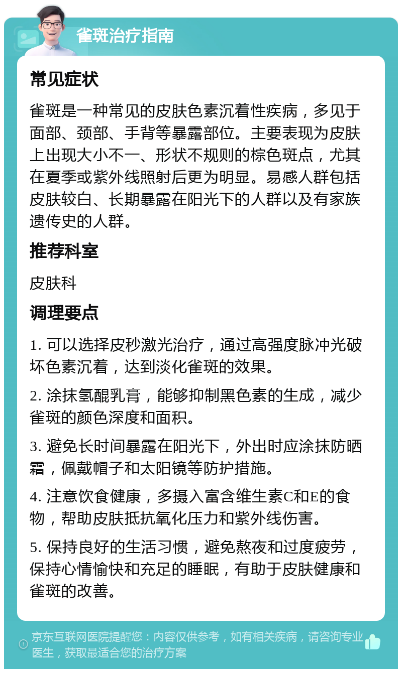 雀斑治疗指南 常见症状 雀斑是一种常见的皮肤色素沉着性疾病，多见于面部、颈部、手背等暴露部位。主要表现为皮肤上出现大小不一、形状不规则的棕色斑点，尤其在夏季或紫外线照射后更为明显。易感人群包括皮肤较白、长期暴露在阳光下的人群以及有家族遗传史的人群。 推荐科室 皮肤科 调理要点 1. 可以选择皮秒激光治疗，通过高强度脉冲光破坏色素沉着，达到淡化雀斑的效果。 2. 涂抹氢醌乳膏，能够抑制黑色素的生成，减少雀斑的颜色深度和面积。 3. 避免长时间暴露在阳光下，外出时应涂抹防晒霜，佩戴帽子和太阳镜等防护措施。 4. 注意饮食健康，多摄入富含维生素C和E的食物，帮助皮肤抵抗氧化压力和紫外线伤害。 5. 保持良好的生活习惯，避免熬夜和过度疲劳，保持心情愉快和充足的睡眠，有助于皮肤健康和雀斑的改善。