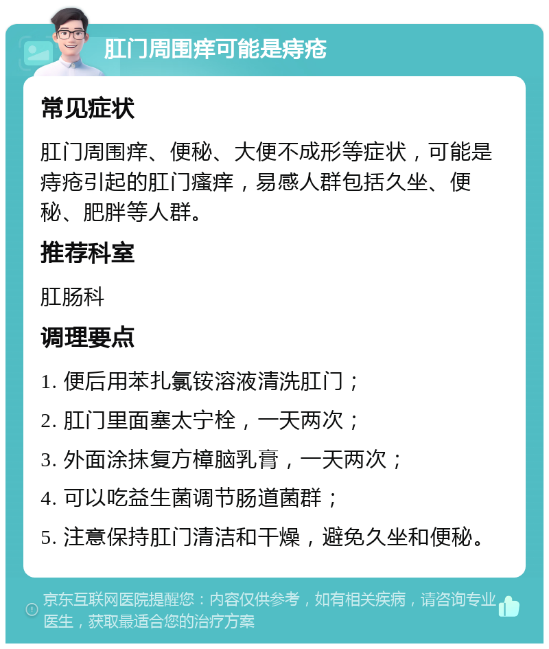 肛门周围痒可能是痔疮 常见症状 肛门周围痒、便秘、大便不成形等症状，可能是痔疮引起的肛门瘙痒，易感人群包括久坐、便秘、肥胖等人群。 推荐科室 肛肠科 调理要点 1. 便后用苯扎氯铵溶液清洗肛门； 2. 肛门里面塞太宁栓，一天两次； 3. 外面涂抹复方樟脑乳膏，一天两次； 4. 可以吃益生菌调节肠道菌群； 5. 注意保持肛门清洁和干燥，避免久坐和便秘。