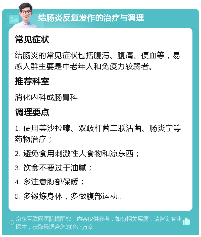 结肠炎反复发作的治疗与调理 常见症状 结肠炎的常见症状包括腹泻、腹痛、便血等，易感人群主要是中老年人和免疫力较弱者。 推荐科室 消化内科或肠胃科 调理要点 1. 使用美沙拉嗪、双歧杆菌三联活菌、肠炎宁等药物治疗； 2. 避免食用刺激性大食物和凉东西； 3. 饮食不要过于油腻； 4. 多注意腹部保暖； 5. 多锻炼身体，多做腹部运动。