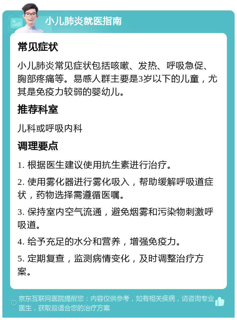 小儿肺炎就医指南 常见症状 小儿肺炎常见症状包括咳嗽、发热、呼吸急促、胸部疼痛等。易感人群主要是3岁以下的儿童，尤其是免疫力较弱的婴幼儿。 推荐科室 儿科或呼吸内科 调理要点 1. 根据医生建议使用抗生素进行治疗。 2. 使用雾化器进行雾化吸入，帮助缓解呼吸道症状，药物选择需遵循医嘱。 3. 保持室内空气流通，避免烟雾和污染物刺激呼吸道。 4. 给予充足的水分和营养，增强免疫力。 5. 定期复查，监测病情变化，及时调整治疗方案。