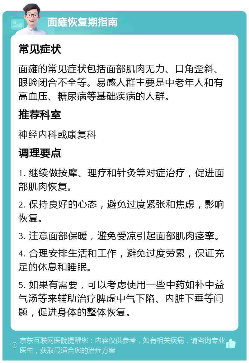 面瘫恢复期指南 常见症状 面瘫的常见症状包括面部肌肉无力、口角歪斜、眼睑闭合不全等。易感人群主要是中老年人和有高血压、糖尿病等基础疾病的人群。 推荐科室 神经内科或康复科 调理要点 1. 继续做按摩、理疗和针灸等对症治疗，促进面部肌肉恢复。 2. 保持良好的心态，避免过度紧张和焦虑，影响恢复。 3. 注意面部保暖，避免受凉引起面部肌肉痉挛。 4. 合理安排生活和工作，避免过度劳累，保证充足的休息和睡眠。 5. 如果有需要，可以考虑使用一些中药如补中益气汤等来辅助治疗脾虚中气下陷、内脏下垂等问题，促进身体的整体恢复。