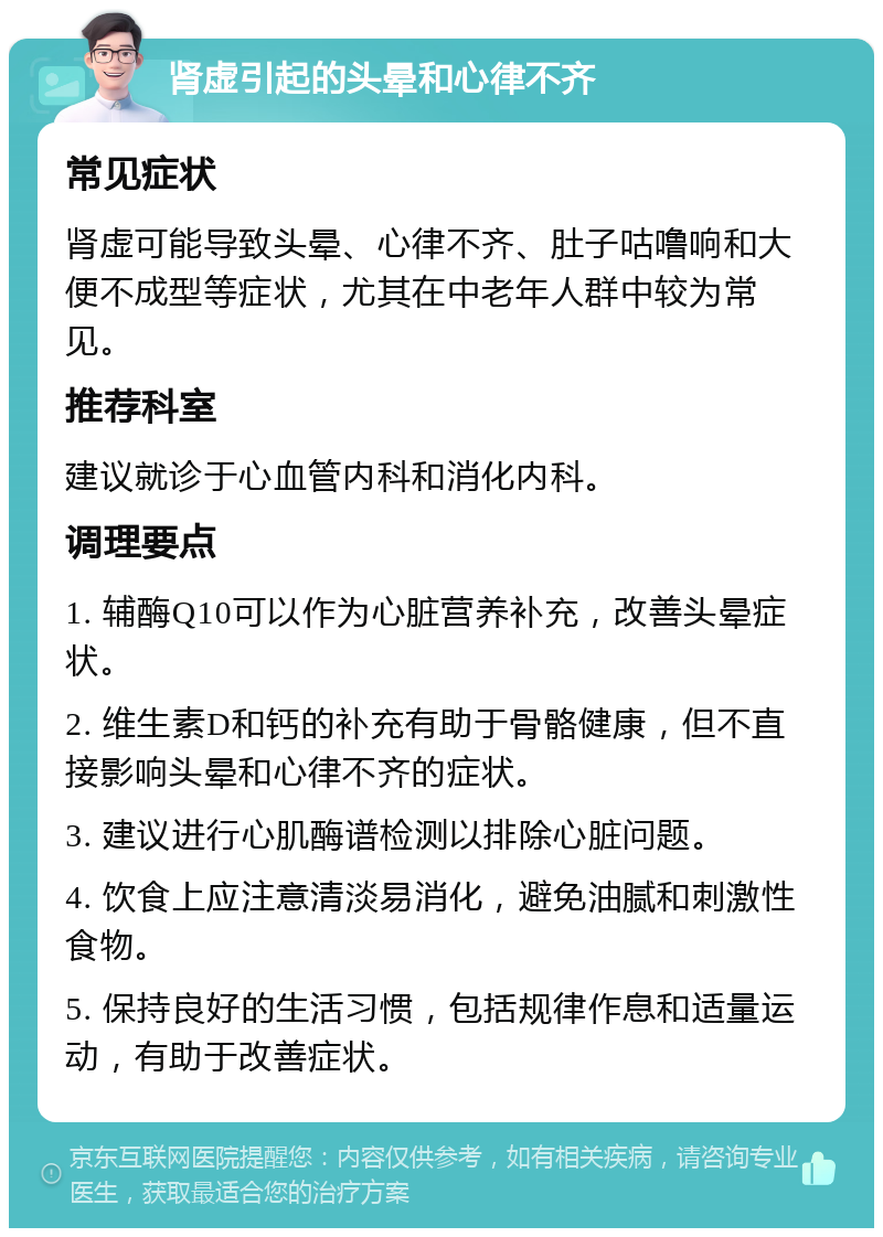 肾虚引起的头晕和心律不齐 常见症状 肾虚可能导致头晕、心律不齐、肚子咕噜响和大便不成型等症状，尤其在中老年人群中较为常见。 推荐科室 建议就诊于心血管内科和消化内科。 调理要点 1. 辅酶Q10可以作为心脏营养补充，改善头晕症状。 2. 维生素D和钙的补充有助于骨骼健康，但不直接影响头晕和心律不齐的症状。 3. 建议进行心肌酶谱检测以排除心脏问题。 4. 饮食上应注意清淡易消化，避免油腻和刺激性食物。 5. 保持良好的生活习惯，包括规律作息和适量运动，有助于改善症状。