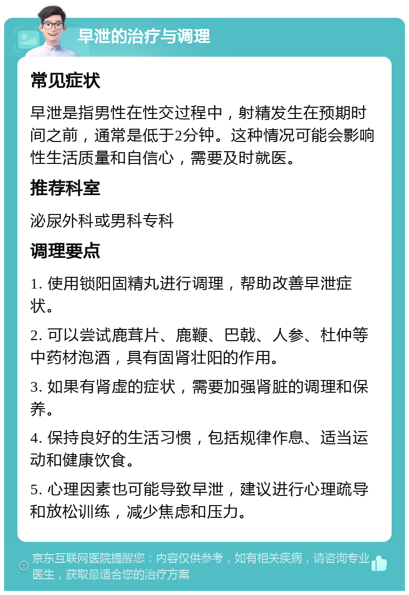 早泄的治疗与调理 常见症状 早泄是指男性在性交过程中，射精发生在预期时间之前，通常是低于2分钟。这种情况可能会影响性生活质量和自信心，需要及时就医。 推荐科室 泌尿外科或男科专科 调理要点 1. 使用锁阳固精丸进行调理，帮助改善早泄症状。 2. 可以尝试鹿茸片、鹿鞭、巴戟、人参、杜仲等中药材泡酒，具有固肾壮阳的作用。 3. 如果有肾虚的症状，需要加强肾脏的调理和保养。 4. 保持良好的生活习惯，包括规律作息、适当运动和健康饮食。 5. 心理因素也可能导致早泄，建议进行心理疏导和放松训练，减少焦虑和压力。