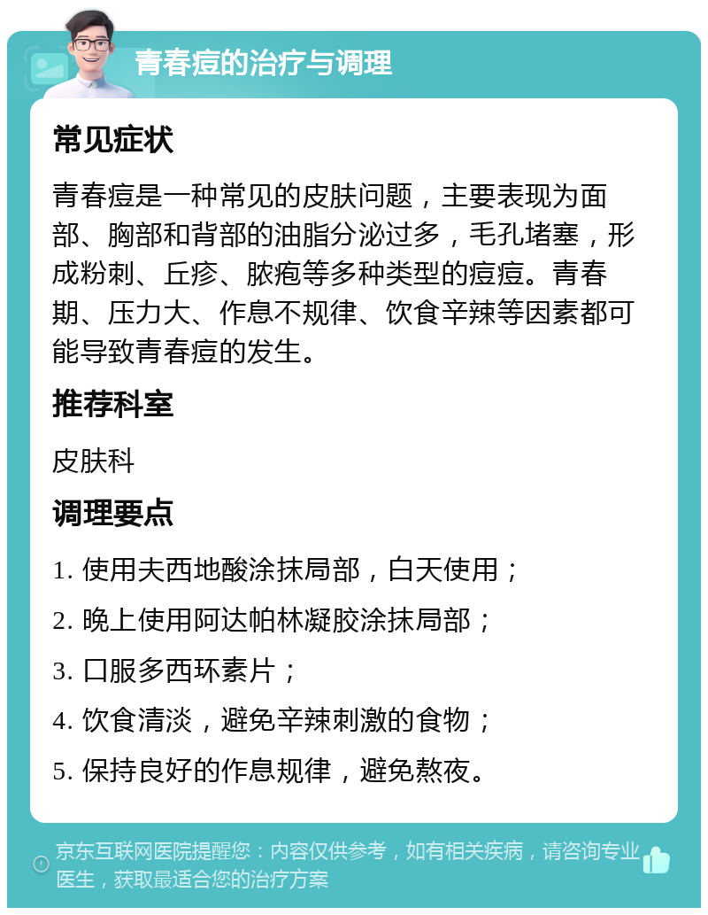 青春痘的治疗与调理 常见症状 青春痘是一种常见的皮肤问题，主要表现为面部、胸部和背部的油脂分泌过多，毛孔堵塞，形成粉刺、丘疹、脓疱等多种类型的痘痘。青春期、压力大、作息不规律、饮食辛辣等因素都可能导致青春痘的发生。 推荐科室 皮肤科 调理要点 1. 使用夫西地酸涂抹局部，白天使用； 2. 晚上使用阿达帕林凝胶涂抹局部； 3. 口服多西环素片； 4. 饮食清淡，避免辛辣刺激的食物； 5. 保持良好的作息规律，避免熬夜。