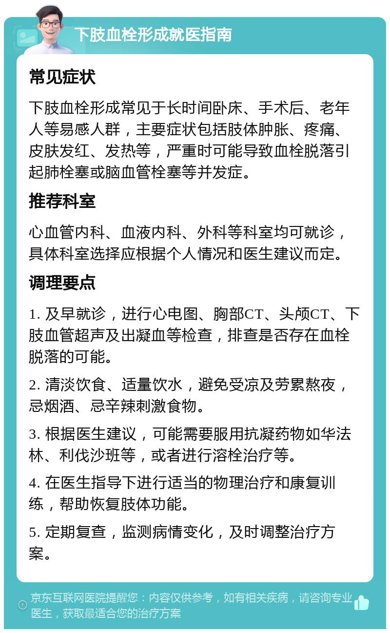 下肢血栓形成就医指南 常见症状 下肢血栓形成常见于长时间卧床、手术后、老年人等易感人群，主要症状包括肢体肿胀、疼痛、皮肤发红、发热等，严重时可能导致血栓脱落引起肺栓塞或脑血管栓塞等并发症。 推荐科室 心血管内科、血液内科、外科等科室均可就诊，具体科室选择应根据个人情况和医生建议而定。 调理要点 1. 及早就诊，进行心电图、胸部CT、头颅CT、下肢血管超声及出凝血等检查，排查是否存在血栓脱落的可能。 2. 清淡饮食、适量饮水，避免受凉及劳累熬夜，忌烟酒、忌辛辣刺激食物。 3. 根据医生建议，可能需要服用抗凝药物如华法林、利伐沙班等，或者进行溶栓治疗等。 4. 在医生指导下进行适当的物理治疗和康复训练，帮助恢复肢体功能。 5. 定期复查，监测病情变化，及时调整治疗方案。