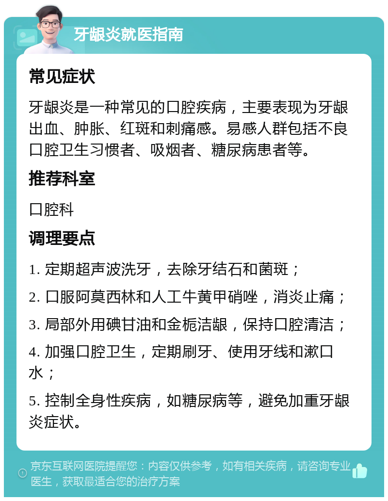 牙龈炎就医指南 常见症状 牙龈炎是一种常见的口腔疾病，主要表现为牙龈出血、肿胀、红斑和刺痛感。易感人群包括不良口腔卫生习惯者、吸烟者、糖尿病患者等。 推荐科室 口腔科 调理要点 1. 定期超声波洗牙，去除牙结石和菌斑； 2. 口服阿莫西林和人工牛黄甲硝唑，消炎止痛； 3. 局部外用碘甘油和金栀洁龈，保持口腔清洁； 4. 加强口腔卫生，定期刷牙、使用牙线和漱口水； 5. 控制全身性疾病，如糖尿病等，避免加重牙龈炎症状。