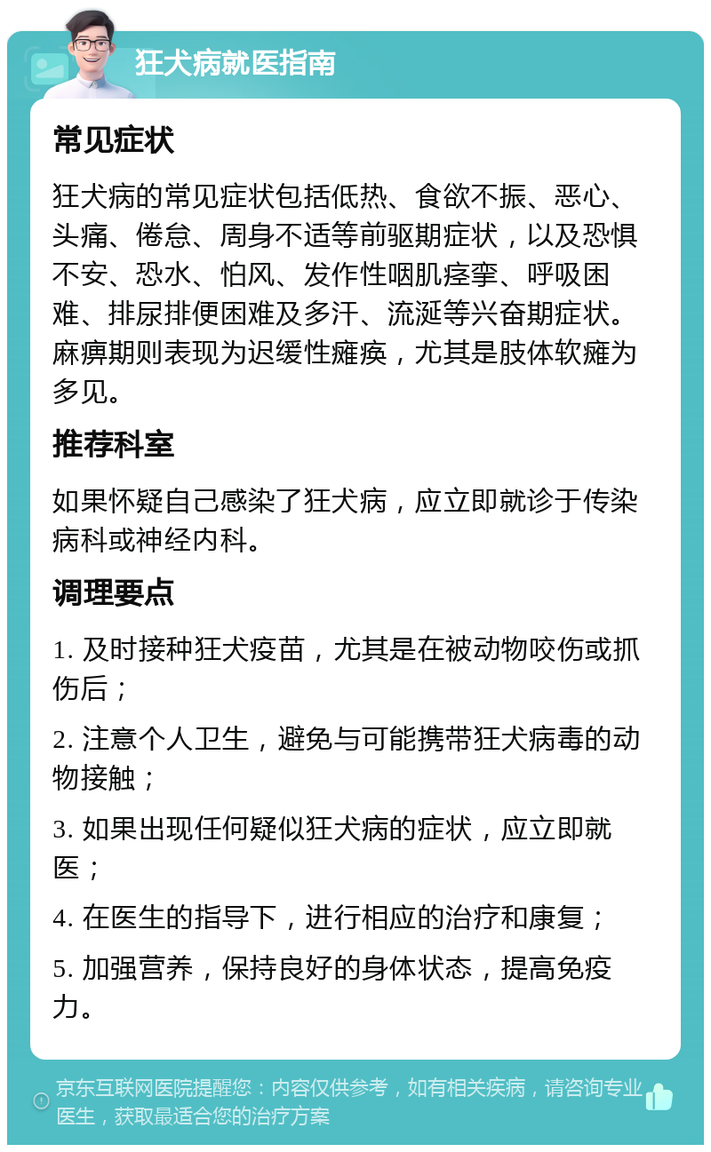 狂犬病就医指南 常见症状 狂犬病的常见症状包括低热、食欲不振、恶心、头痛、倦怠、周身不适等前驱期症状，以及恐惧不安、恐水、怕风、发作性咽肌痉挛、呼吸困难、排尿排便困难及多汗、流涎等兴奋期症状。麻痹期则表现为迟缓性瘫痪，尤其是肢体软瘫为多见。 推荐科室 如果怀疑自己感染了狂犬病，应立即就诊于传染病科或神经内科。 调理要点 1. 及时接种狂犬疫苗，尤其是在被动物咬伤或抓伤后； 2. 注意个人卫生，避免与可能携带狂犬病毒的动物接触； 3. 如果出现任何疑似狂犬病的症状，应立即就医； 4. 在医生的指导下，进行相应的治疗和康复； 5. 加强营养，保持良好的身体状态，提高免疫力。