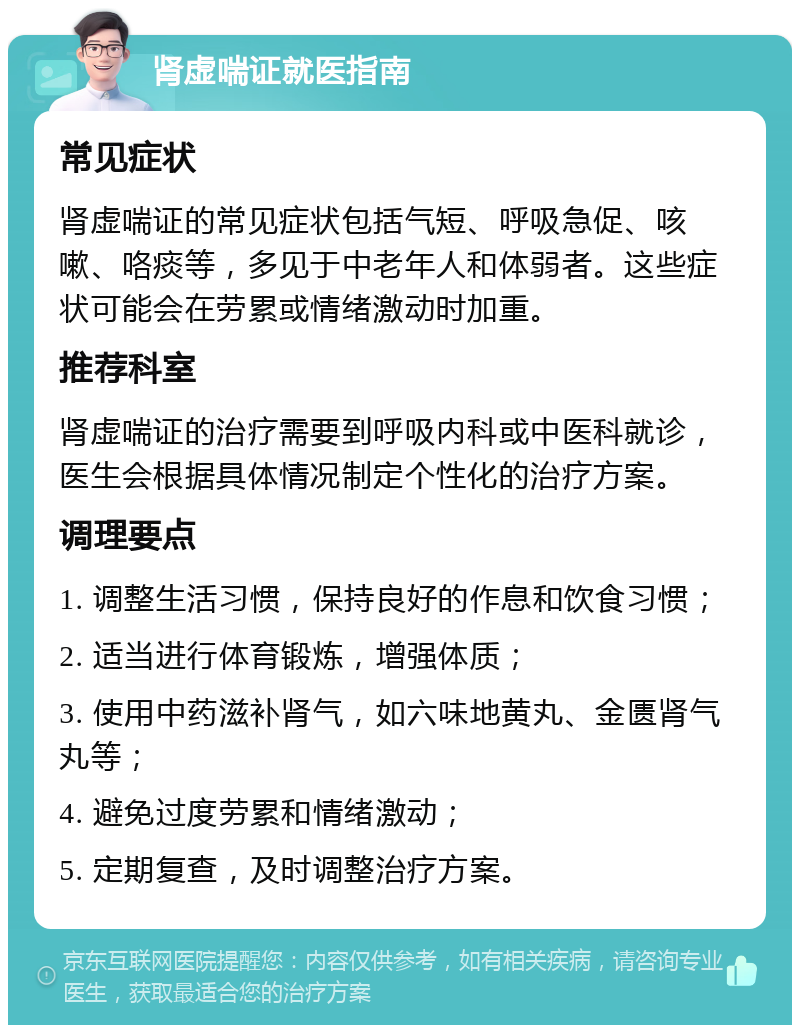 肾虚喘证就医指南 常见症状 肾虚喘证的常见症状包括气短、呼吸急促、咳嗽、咯痰等，多见于中老年人和体弱者。这些症状可能会在劳累或情绪激动时加重。 推荐科室 肾虚喘证的治疗需要到呼吸内科或中医科就诊，医生会根据具体情况制定个性化的治疗方案。 调理要点 1. 调整生活习惯，保持良好的作息和饮食习惯； 2. 适当进行体育锻炼，增强体质； 3. 使用中药滋补肾气，如六味地黄丸、金匮肾气丸等； 4. 避免过度劳累和情绪激动； 5. 定期复查，及时调整治疗方案。