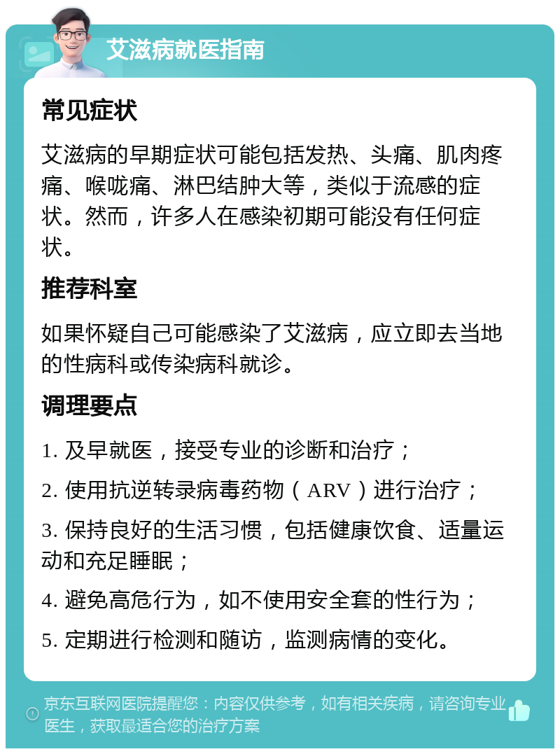 艾滋病就医指南 常见症状 艾滋病的早期症状可能包括发热、头痛、肌肉疼痛、喉咙痛、淋巴结肿大等，类似于流感的症状。然而，许多人在感染初期可能没有任何症状。 推荐科室 如果怀疑自己可能感染了艾滋病，应立即去当地的性病科或传染病科就诊。 调理要点 1. 及早就医，接受专业的诊断和治疗； 2. 使用抗逆转录病毒药物（ARV）进行治疗； 3. 保持良好的生活习惯，包括健康饮食、适量运动和充足睡眠； 4. 避免高危行为，如不使用安全套的性行为； 5. 定期进行检测和随访，监测病情的变化。