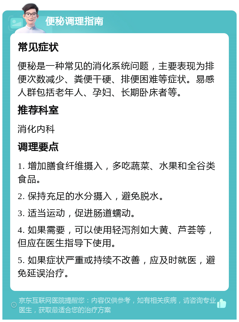 便秘调理指南 常见症状 便秘是一种常见的消化系统问题，主要表现为排便次数减少、粪便干硬、排便困难等症状。易感人群包括老年人、孕妇、长期卧床者等。 推荐科室 消化内科 调理要点 1. 增加膳食纤维摄入，多吃蔬菜、水果和全谷类食品。 2. 保持充足的水分摄入，避免脱水。 3. 适当运动，促进肠道蠕动。 4. 如果需要，可以使用轻泻剂如大黄、芦荟等，但应在医生指导下使用。 5. 如果症状严重或持续不改善，应及时就医，避免延误治疗。